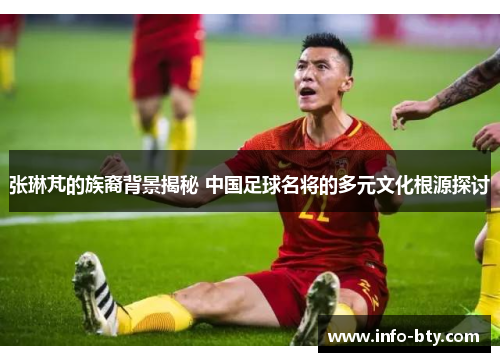 张琳芃的族裔背景揭秘 中国足球名将的多元文化根源探讨